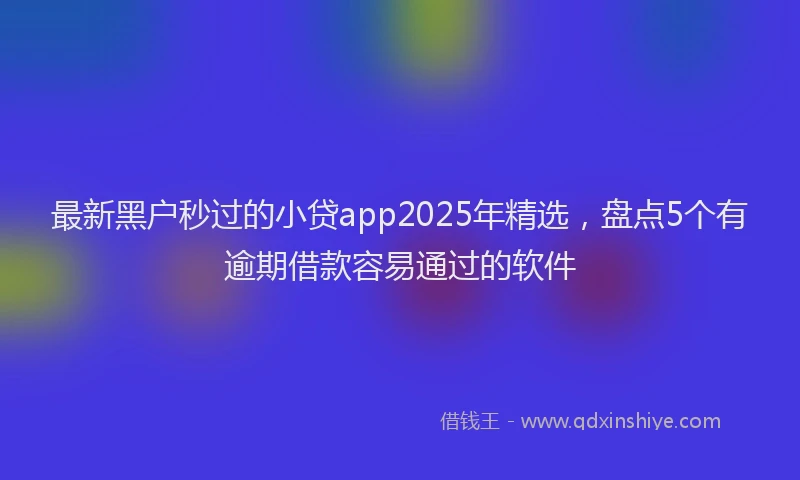 最新黑户秒过的小贷app2025年精选，盘点5个有逾期借款容易通过的软件