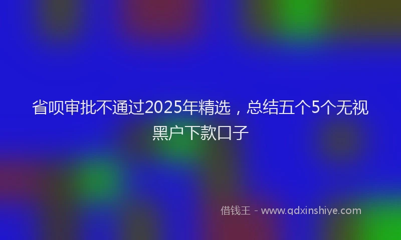 省呗审批不通过2025年精选，总结五个5个无视黑户下款口子
