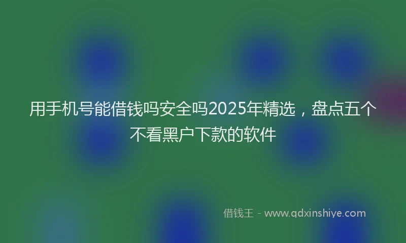 用手机号能借钱吗安全吗2025年精选，盘点五个不看黑户下款的软件