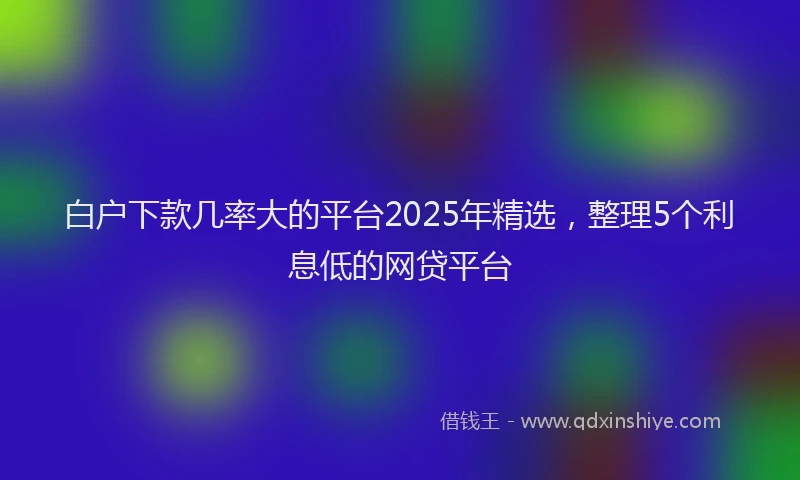 白户下款几率大的平台2025年精选，整理5个利息低的网贷平台