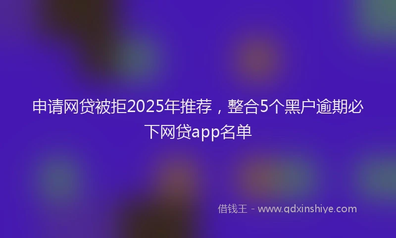 申请网贷被拒2025年推荐，整合5个黑户逾期必下网贷app名单