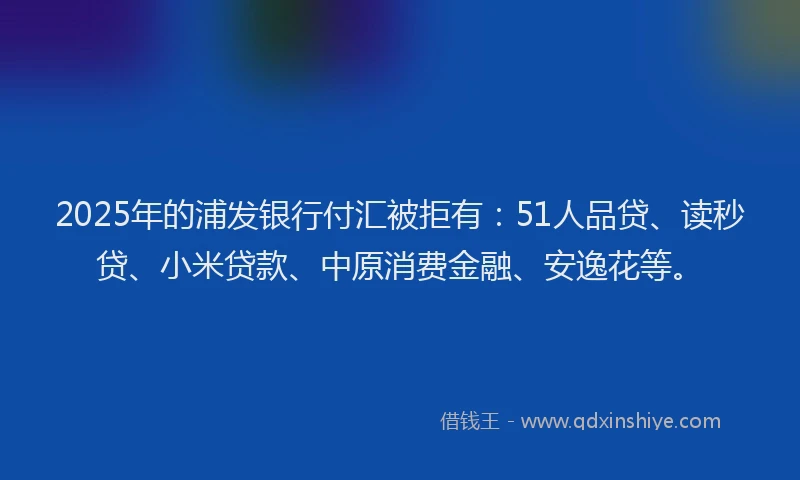 2025年的浦发银行付汇被拒有：51人品贷、读秒贷、小米贷款、中原消费金融、安逸花等。