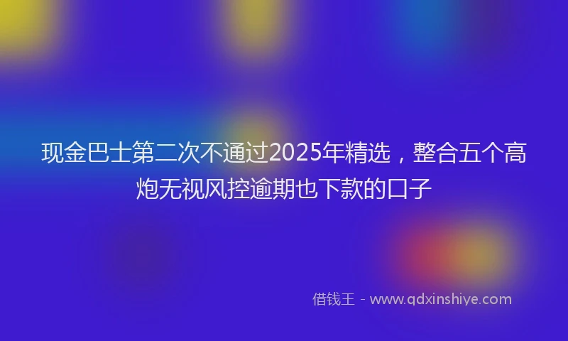 现金巴士第二次不通过2025年精选，整合五个高炮无视风控逾期也下款的口子