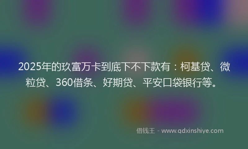 2025年的玖富万卡到底下不下款有：柯基贷、微粒贷、360借条、好期贷、平安口袋银行等。