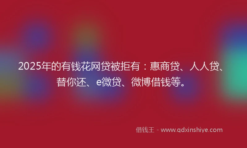2025年的有钱花网贷被拒有：惠商贷、人人贷、替你还、e微贷、微博借钱等。