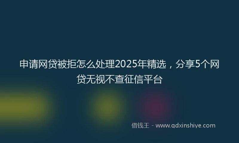 申请网贷被拒怎么处理2025年精选，分享5个网贷无视不查征信平台