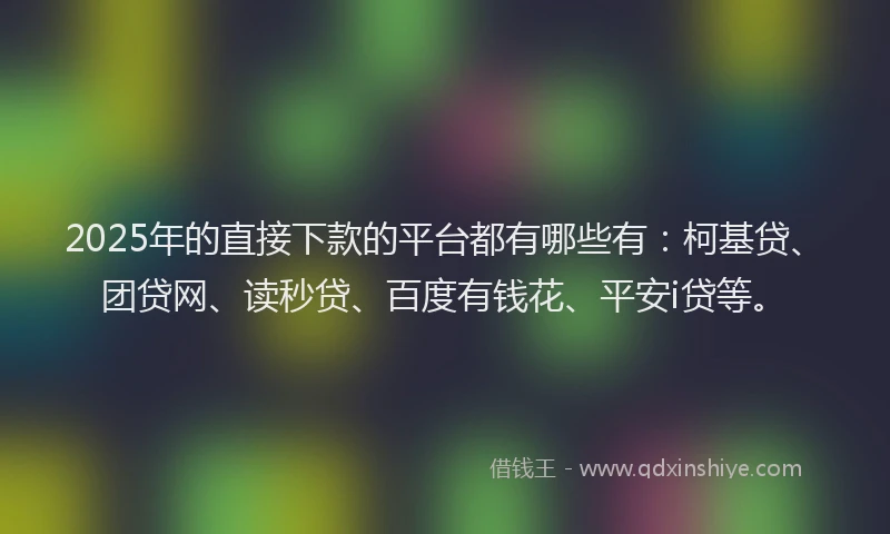2025年的直接下款的平台都有哪些有：柯基贷、团贷网、读秒贷、百度有钱花、平安i贷等。