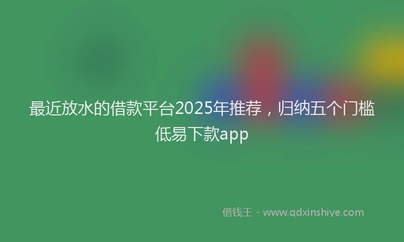 最近放水的借款平台2025年推荐，归纳五个门槛低易下款app