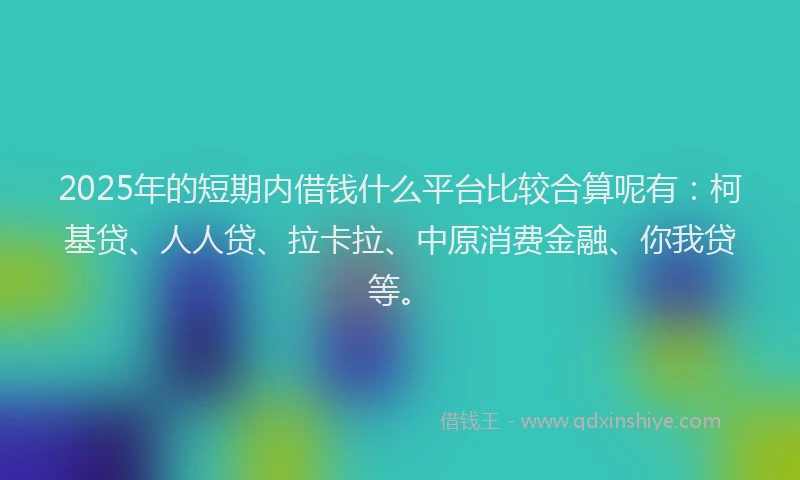2025年的短期内借钱什么平台比较合算呢有：柯基贷、人人贷、拉卡拉、中原消费金融、你我贷等。