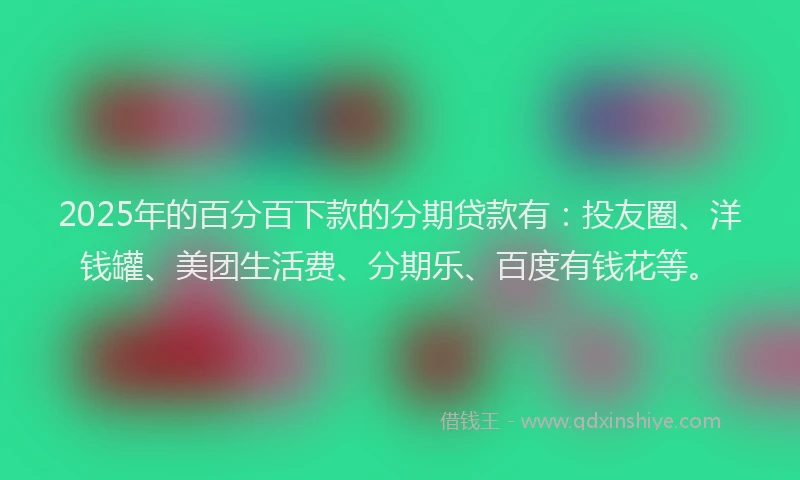 2025年的百分百下款的分期贷款有：投友圈、洋钱罐、美团生活费、分期乐、百度有钱花等。