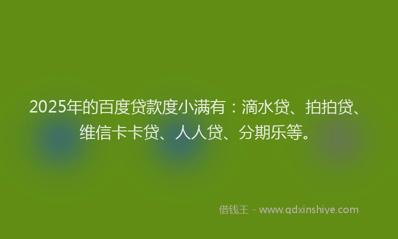 2025年的百度贷款度小满有：滴水贷、拍拍贷、维信卡卡贷、人人贷、分期乐等。