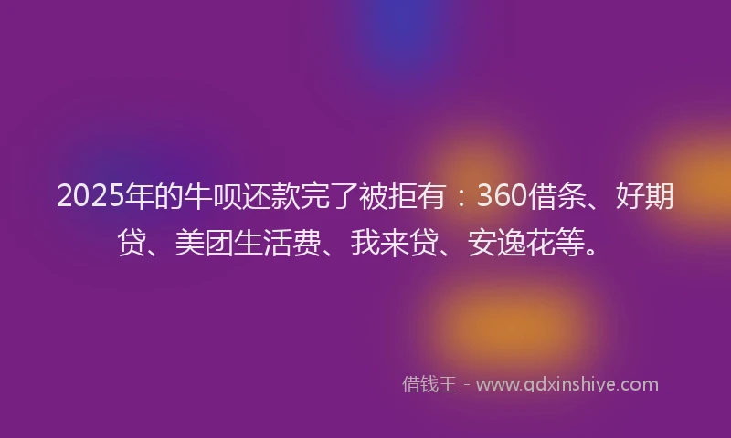2025年的牛呗还款完了被拒有：360借条、好期贷、美团生活费、我来贷、安逸花等。
