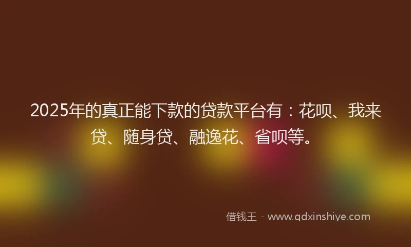 2025年的真正能下款的贷款平台有：花呗、我来贷、随身贷、融逸花、省呗等。