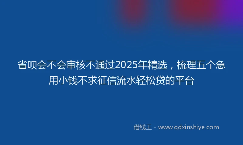 省呗会不会审核不通过2025年精选，梳理五个急用小钱不求征信流水轻松贷的平台