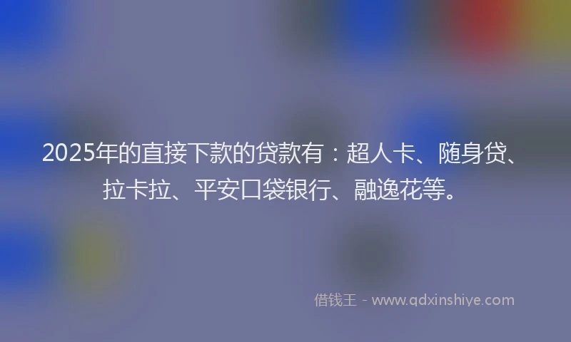 2025年的直接下款的贷款有：超人卡、随身贷、拉卡拉、平安口袋银行、融逸花等。