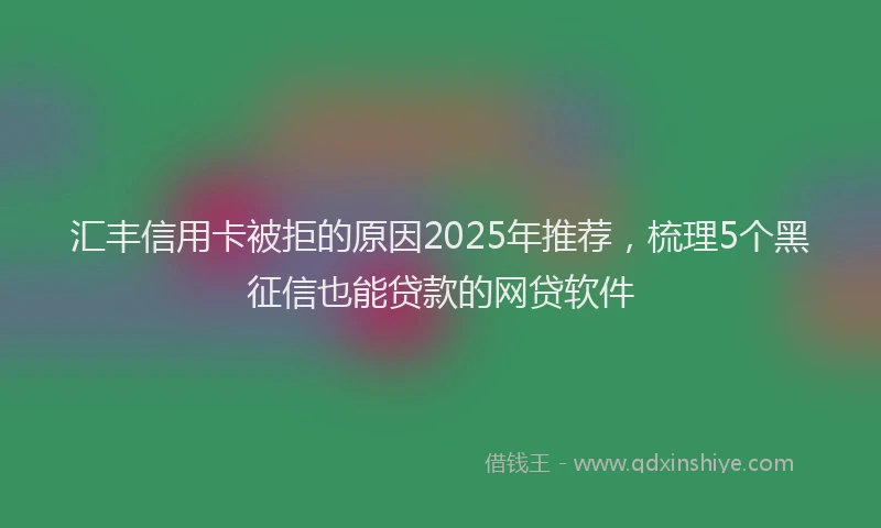 汇丰信用卡被拒的原因2025年推荐，梳理5个黑征信也能贷款的网贷软件