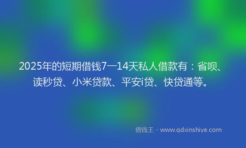 2025年的短期借钱7一14天私人借款有：省呗、读秒贷、小米贷款、平安i贷、快贷通等。