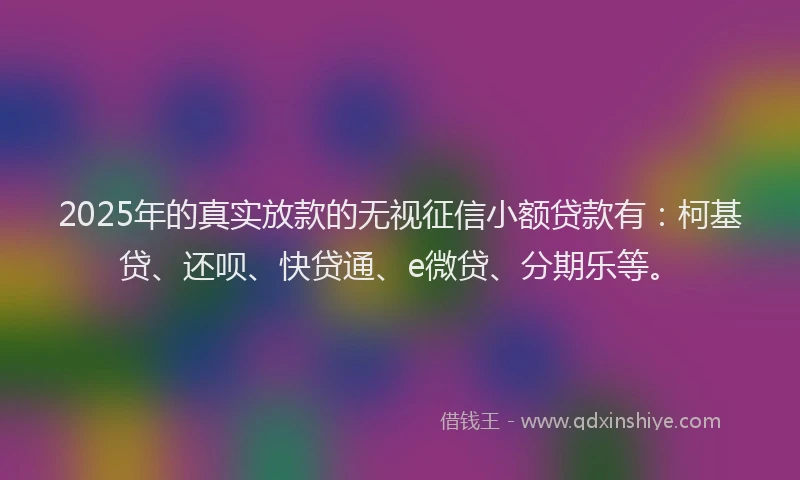 2025年的真实放款的无视征信小额贷款有：柯基贷、还呗、快贷通、e微贷、分期乐等。