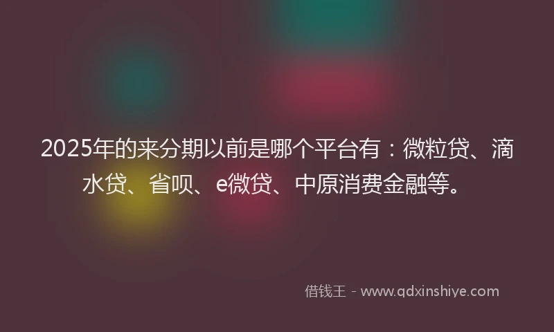 2025年的来分期以前是哪个平台有：微粒贷、滴水贷、省呗、e微贷、中原消费金融等。