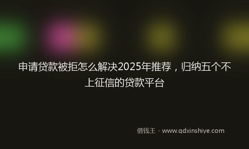 申请贷款被拒怎么解决2025年推荐，归纳五个不上征信的贷款平台