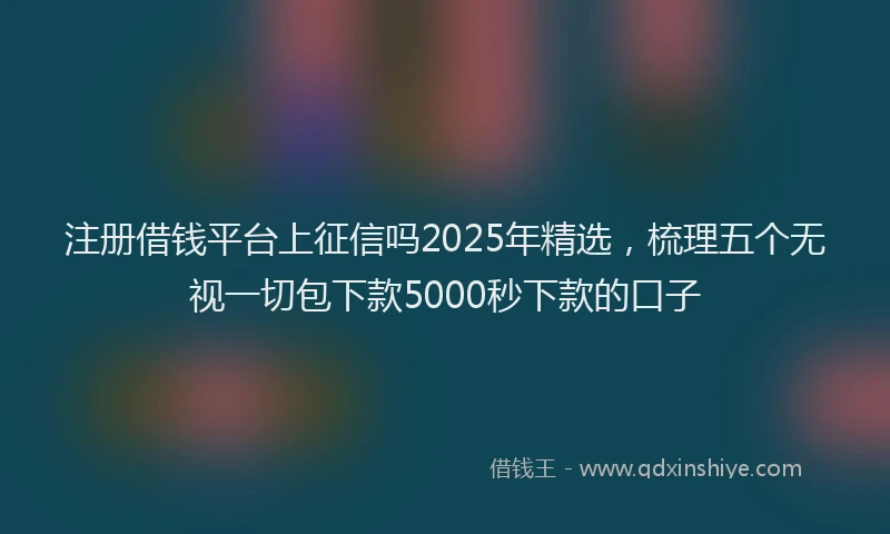 注册借钱平台上征信吗2025年精选，梳理五个无视一切包下款5000秒下款的口子
