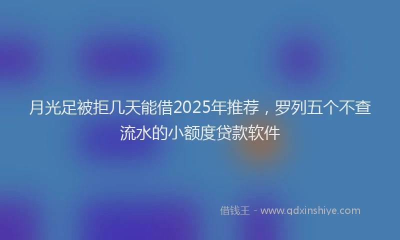 月光足被拒几天能借2025年推荐，罗列五个不查流水的小额度贷款软件