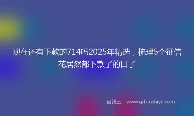 现在还有下款的714吗2025年精选，梳理5个征信花居然都下款了的口子