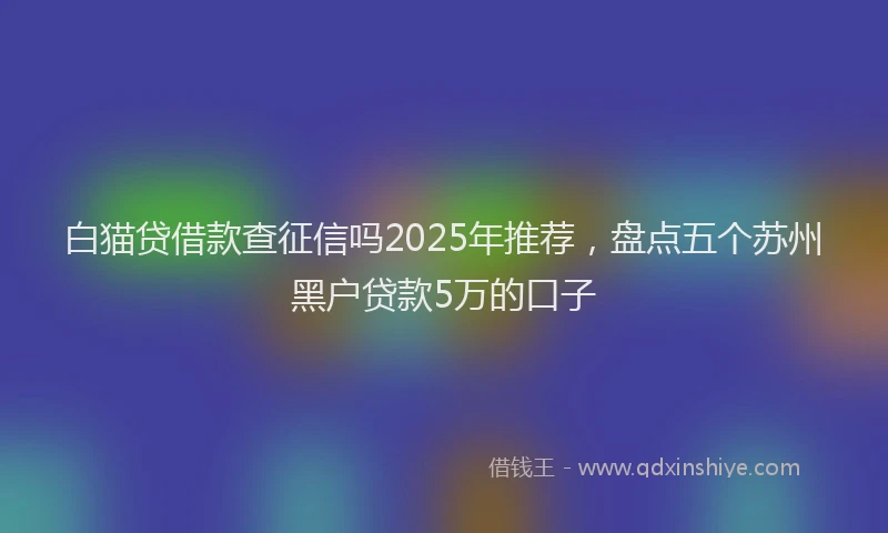 白猫贷借款查征信吗2025年推荐，盘点五个苏州黑户贷款5万的口子