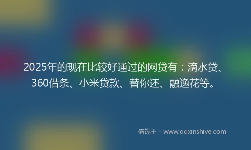 2025年的现在比较好通过的网贷有：滴水贷、360借条、小米贷款、替你还、融逸花等。