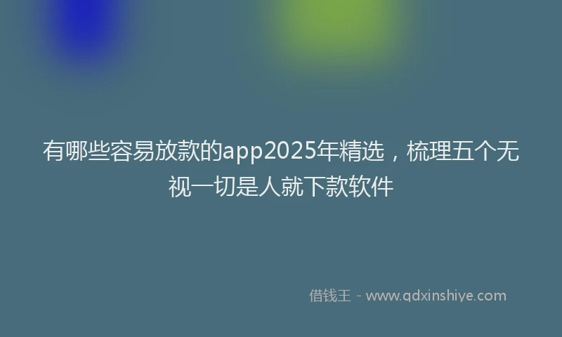 有哪些容易放款的app2025年精选，梳理五个无视一切是人就下款软件