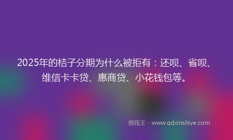 2025年的桔子分期为什么被拒有：还呗、省呗、维信卡卡贷、惠商贷、小花钱包等。
