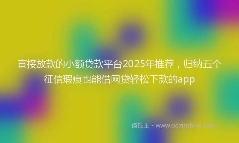 直接放款的小额贷款平台2025年推荐，归纳五个征信瑕疵也能借网贷轻松下款的app