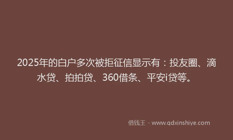 2025年的白户多次被拒征信显示有：投友圈、滴水贷、拍拍贷、360借条、平安i贷等。