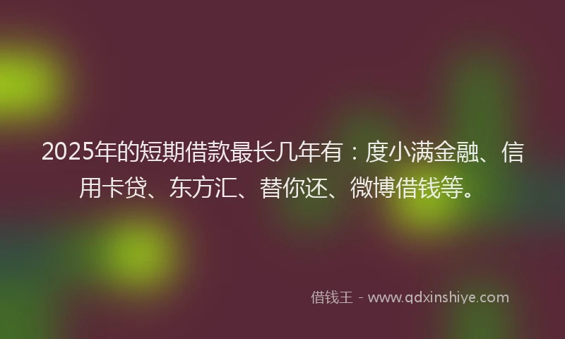 2025年的短期借款最长几年有：度小满金融、信用卡贷、东方汇、替你还、微博借钱等。