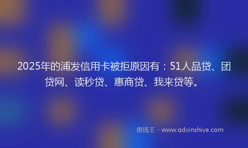 2025年的浦发信用卡被拒原因有：51人品贷、团贷网、读秒贷、惠商贷、我来贷等。