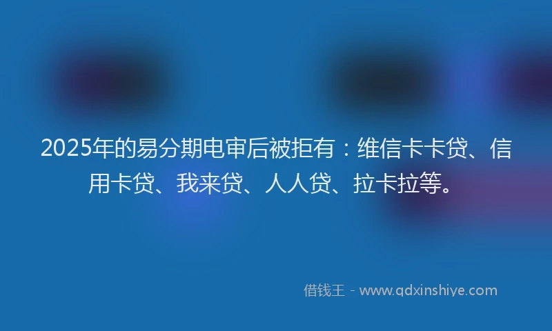 2025年的易分期电审后被拒有：维信卡卡贷、信用卡贷、我来贷、人人贷、拉卡拉等。
