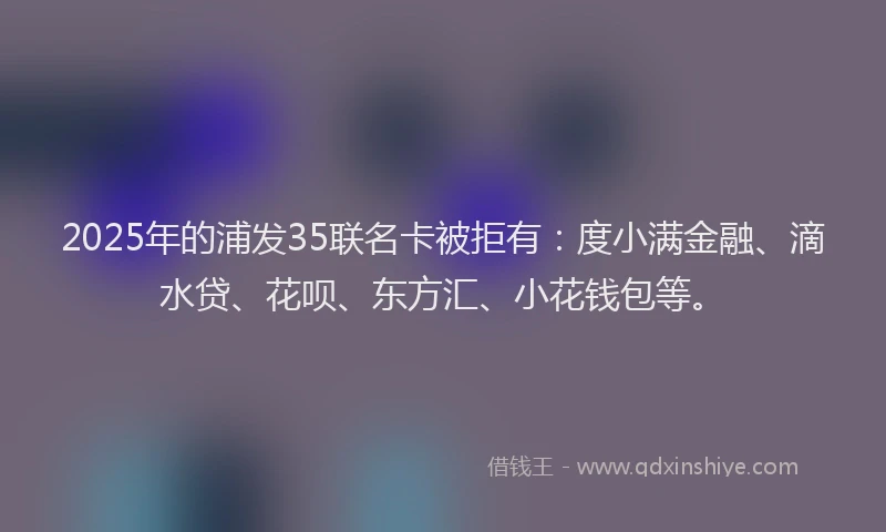 2025年的浦发35联名卡被拒有：度小满金融、滴水贷、花呗、东方汇、小花钱包等。