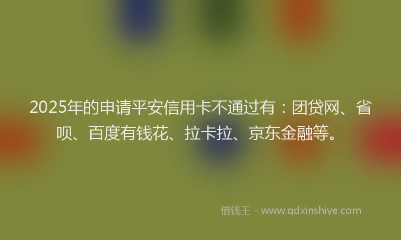 2025年的申请平安信用卡不通过有：团贷网、省呗、百度有钱花、拉卡拉、京东金融等。