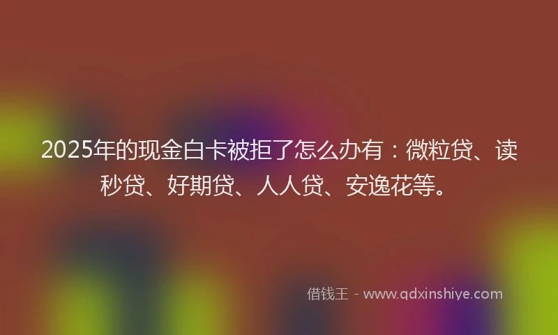 2025年的现金白卡被拒了怎么办有：微粒贷、读秒贷、好期贷、人人贷、安逸花等。