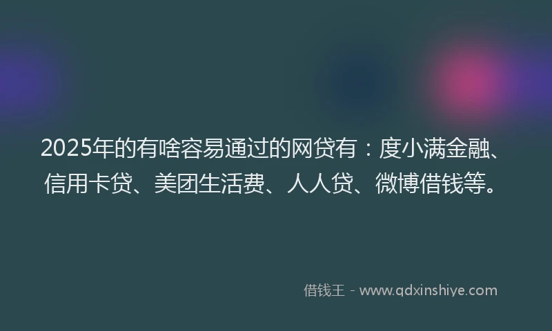2025年的有啥容易通过的网贷有：度小满金融、信用卡贷、美团生活费、人人贷、微博借钱等。