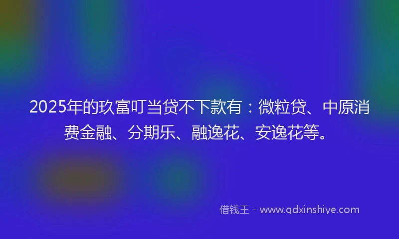 2025年的玖富叮当贷不下款有：微粒贷、中原消费金融、分期乐、融逸花、安逸花等。