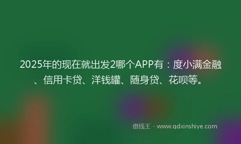 2025年的现在就出发2哪个APP有：度小满金融、信用卡贷、洋钱罐、随身贷、花呗等。