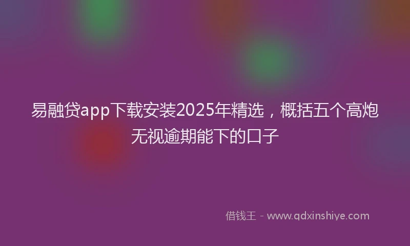 易融贷app下载安装2025年精选，概括五个高炮无视逾期能下的口子