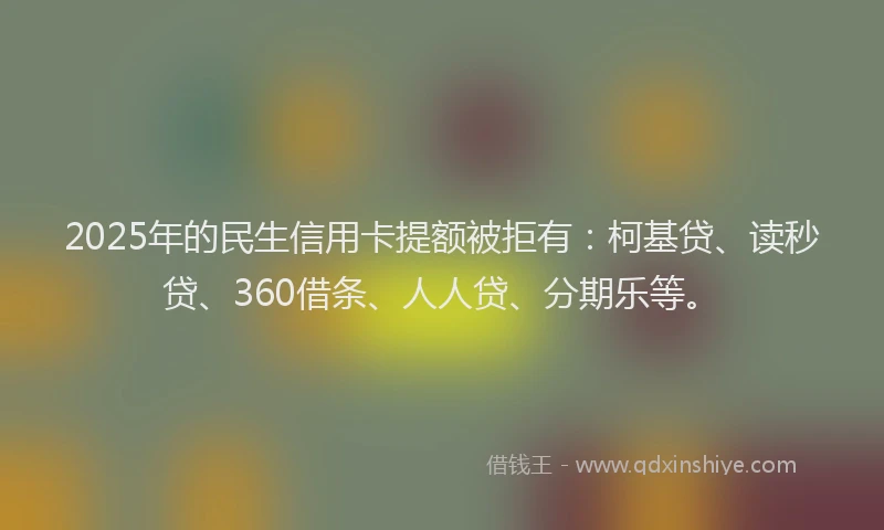 2025年的民生信用卡提额被拒有：柯基贷、读秒贷、360借条、人人贷、分期乐等。