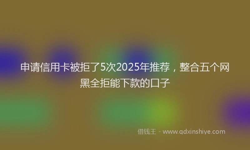 申请信用卡被拒了5次2025年推荐，整合五个网黑全拒能下款的口子
