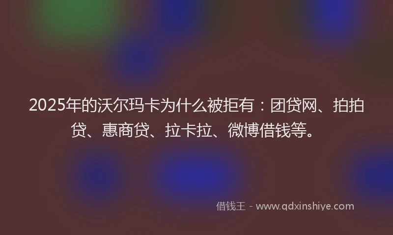 2025年的沃尔玛卡为什么被拒有：团贷网、拍拍贷、惠商贷、拉卡拉、微博借钱等。
