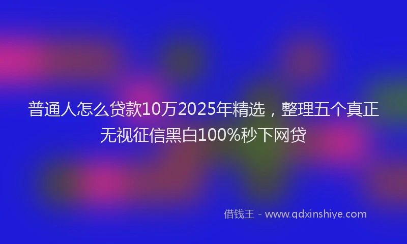 普通人怎么贷款10万2025年精选，整理五个真正无视征信黑白100%秒下网贷