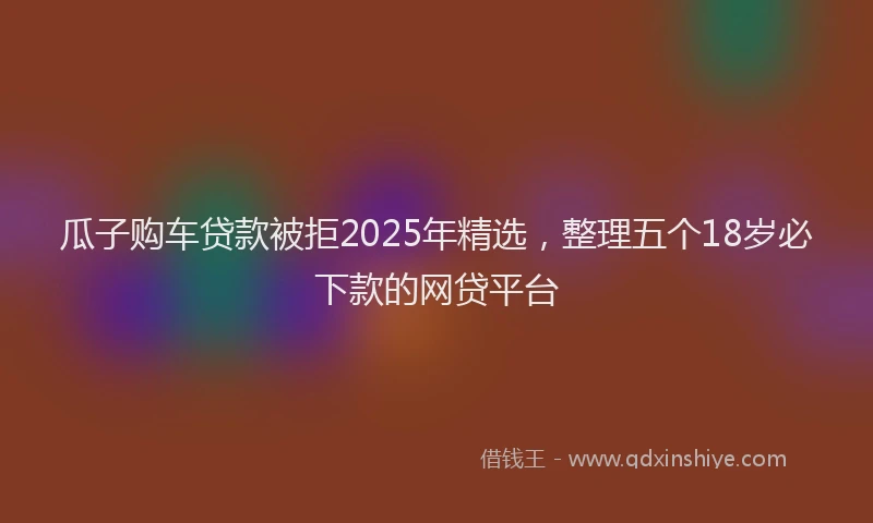 瓜子购车贷款被拒2025年精选，整理五个18岁必下款的网贷平台