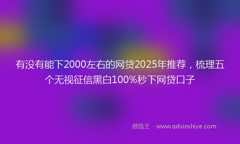有没有能下2000左右的网贷2025年推荐，梳理五个无视征信黑白100%秒下网贷口子