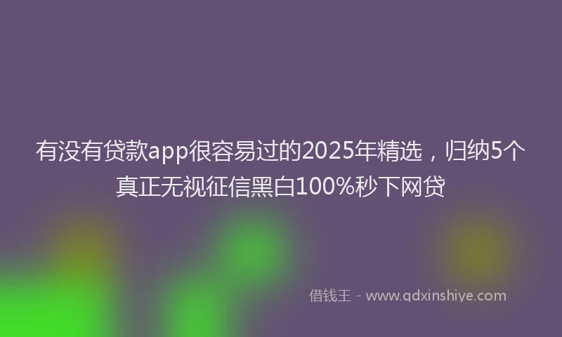 有没有贷款app很容易过的2025年精选，归纳5个真正无视征信黑白100%秒下网贷